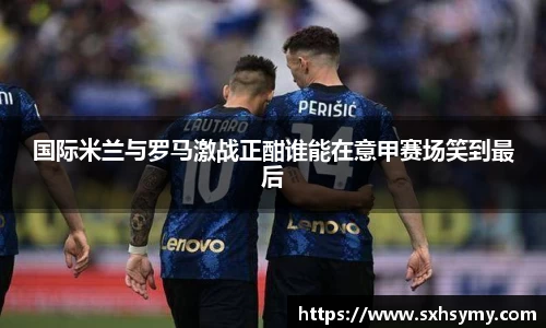 国际米兰与罗马激战正酣谁能在意甲赛场笑到最后